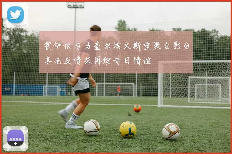 霍伊伦与马奎尔埃文斯重聚合影分享老友情深再续昔日情谊