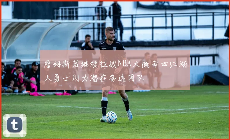 詹姆斯若继续征战NBA大概率回归湖人勇士则为潜在备选团队