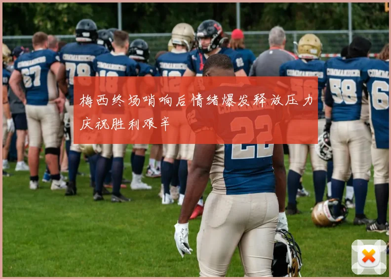梅西终场哨响后情绪爆发释放压力庆祝胜利艰辛