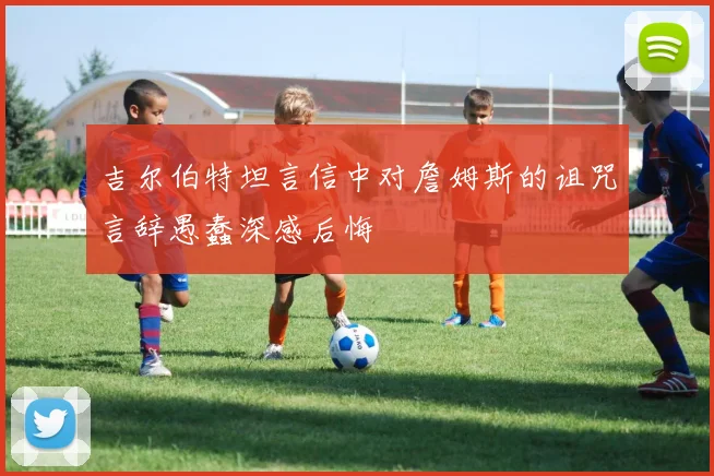 吉尔伯特坦言信中对詹姆斯的诅咒言辞愚蠢深感后悔