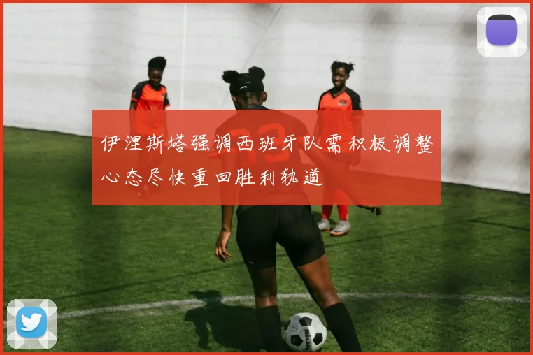 伊涅斯塔强调西班牙队需积极调整心态尽快重回胜利轨道