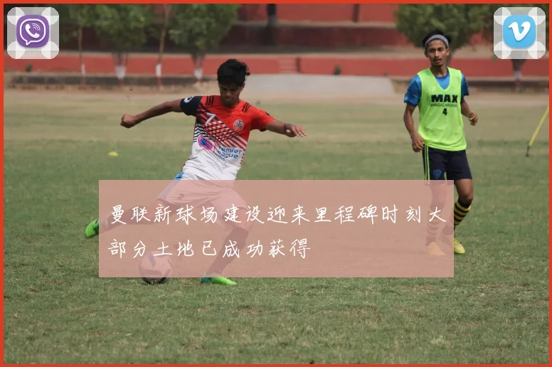 曼联新球场建设迎来里程碑时刻大部分土地已成功获得