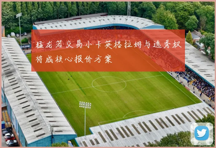 猛龙若交易小卡英格拉姆与选秀权将成核心报价方案