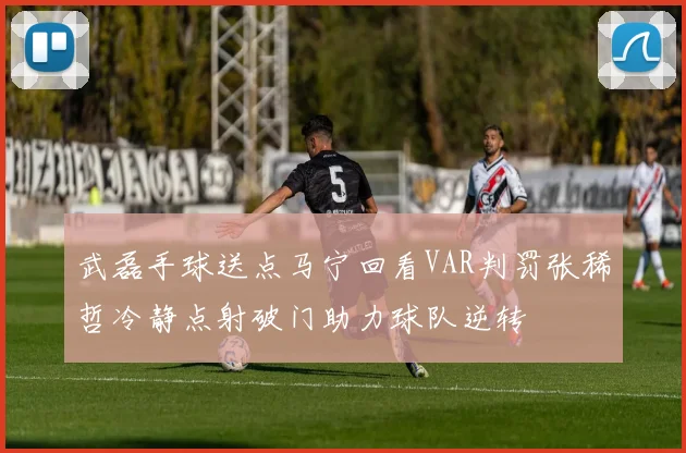 武磊手球送点马宁回看VAR判罚张稀哲冷静点射破门助力球队逆转