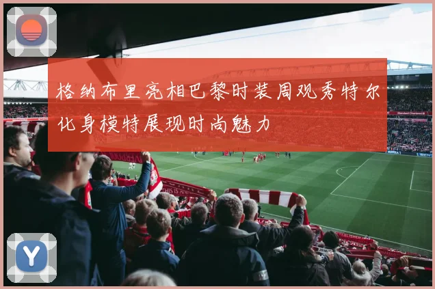 格纳布里亮相巴黎时装周观秀特尔化身模特展现时尚魅力
