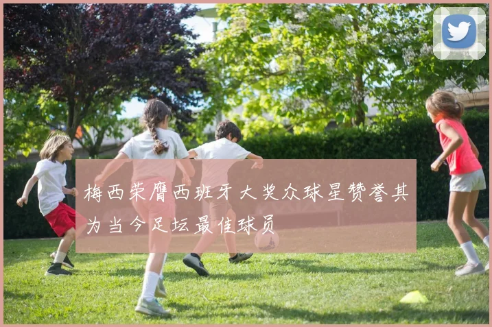 梅西荣膺西班牙大奖众球星赞誉其为当今足坛最佳球员