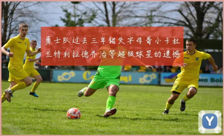 勇士队过去三年错失字母哥小卡杜兰特利拉德乔治等超级球星的遗憾回顾