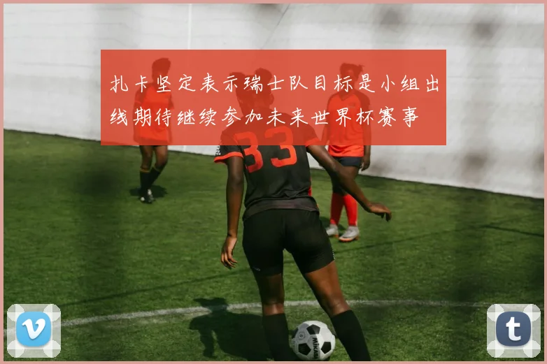 扎卡坚定表示瑞士队目标是小组出线期待继续参加未来世界杯赛事