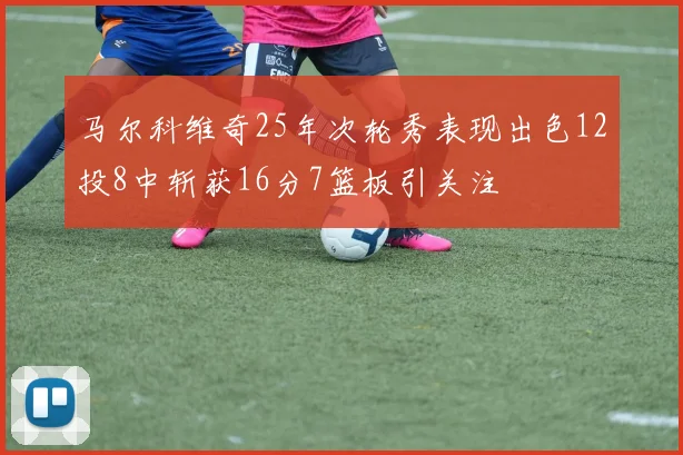 马尔科维奇25年次轮秀表现出色12投8中斩获16分7篮板引关注