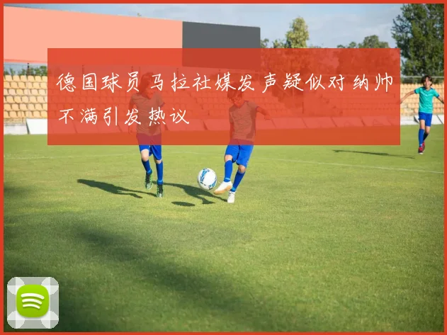 德国球员马拉社媒发声疑似对纳帅不满引发热议