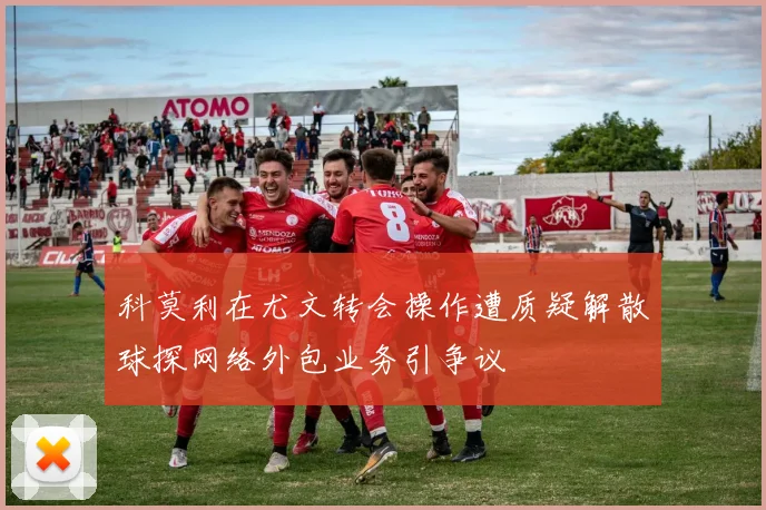 科莫利在尤文转会操作遭质疑解散球探网络外包业务引争议