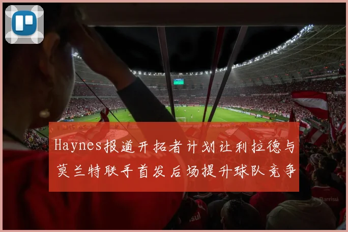 Haynes报道开拓者计划让利拉德与莫兰特联手首发后场提升球队竞争力