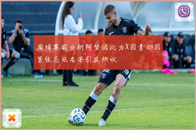 周琦赛前分析阿努诺比为X因素却因紧张忘记名字引发热议