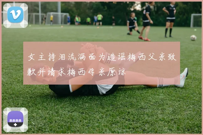 女主持泪流满面为造谣梅西父亲致歉并请求梅西母亲原谅