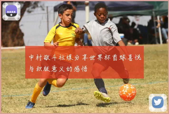 中村敬斗社媒分享世界杯首球喜悦与积极意义的感悟