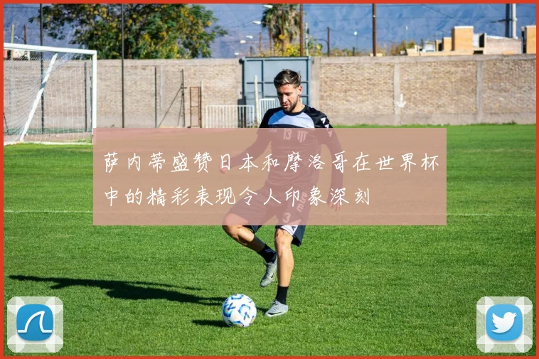 萨内蒂盛赞日本和摩洛哥在世界杯中的精彩表现令人印象深刻