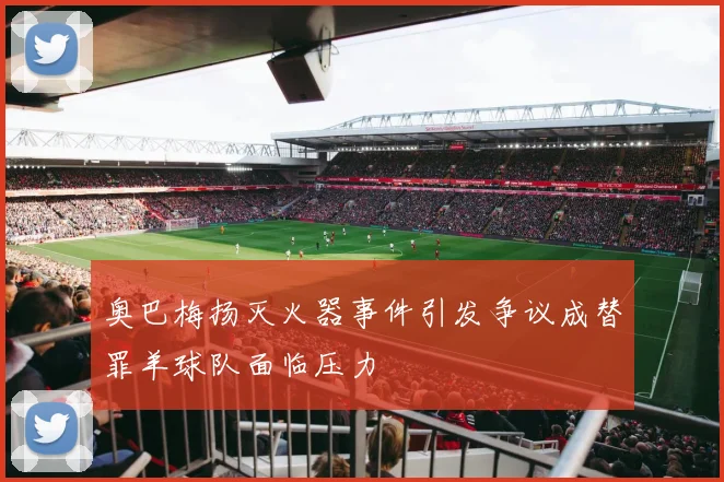 奥巴梅扬灭火器事件引发争议成替罪羊球队面临压力