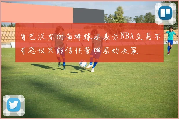 肯巴沃克向黄蜂球迷表示NBA交易不可思议只能信任管理层的决策