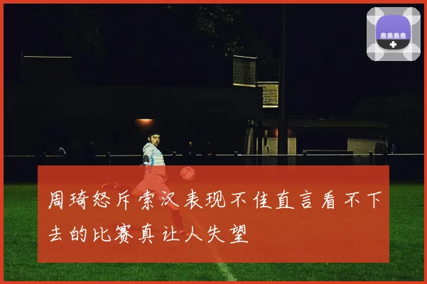 周琦怒斥索汉表现不佳直言看不下去的比赛真让人失望